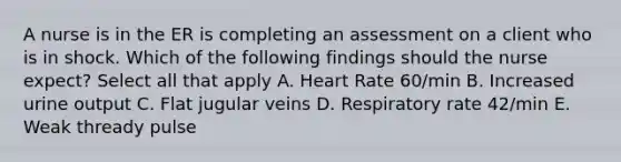 A nurse is in the ER is completing an assessment on a client who is in shock. Which of the following findings should the nurse expect? Select all that apply A. Heart Rate 60/min B. Increased urine output C. Flat jugular veins D. Respiratory rate 42/min E. Weak thready pulse