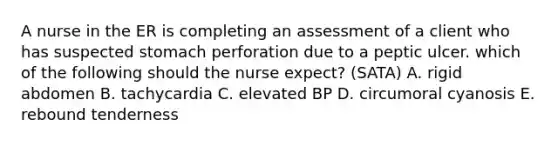 A nurse in the ER is completing an assessment of a client who has suspected stomach perforation due to a peptic ulcer. which of the following should the nurse expect? (SATA) A. rigid abdomen B. tachycardia C. elevated BP D. circumoral cyanosis E. rebound tenderness