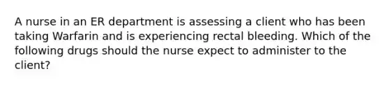 A nurse in an ER department is assessing a client who has been taking Warfarin and is experiencing rectal bleeding. Which of the following drugs should the nurse expect to administer to the client?