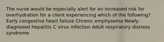 The nurse would be especially alert for an increased risk for overhydration for a client experiencing which of the following? Early congestive heart failure Chronic emphysema Newly diagnosed hepatitis C virus infection Adult respiratory distress syndrome