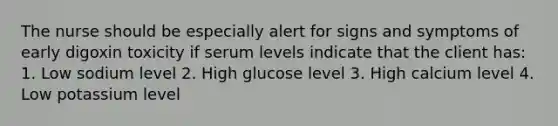 The nurse should be especially alert for signs and symptoms of early digoxin toxicity if serum levels indicate that the client has: 1. Low sodium level 2. High glucose level 3. High calcium level 4. Low potassium level