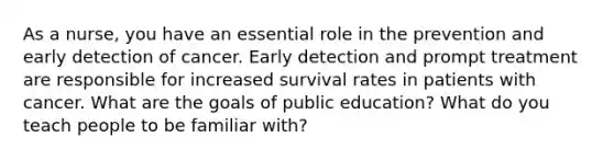 As a nurse, you have an essential role in the prevention and early detection of cancer. Early detection and prompt treatment are responsible for increased survival rates in patients with cancer. What are the goals of public education? What do you teach people to be familiar with?