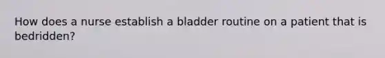 How does a nurse establish a bladder routine on a patient that is bedridden?