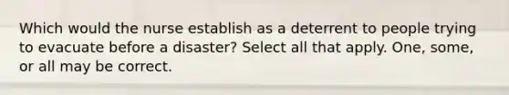 Which would the nurse establish as a deterrent to people trying to evacuate before a disaster? Select all that apply. One, some, or all may be correct.