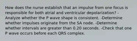 How does the nurse establish that an impulse from one focus is responsible for both atrial and ventricular depolarization? -Analyze whether the P wave shape is consistent. -Determine whether impulses originate from the SA node. -Determine whether intervals are <a href='https://www.questionai.com/knowledge/ktgHnBD4o3-greater-than' class='anchor-knowledge'>greater than</a> 0.20 seconds. -Check that one P wave occurs before each QRS complex.