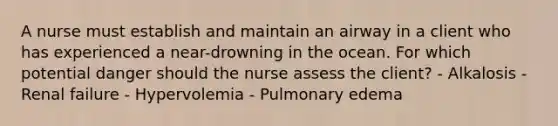 A nurse must establish and maintain an airway in a client who has experienced a near-drowning in the ocean. For which potential danger should the nurse assess the client? - Alkalosis - Renal failure - Hypervolemia - Pulmonary edema