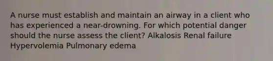 A nurse must establish and maintain an airway in a client who has experienced a near-drowning. For which potential danger should the nurse assess the client? Alkalosis Renal failure Hypervolemia Pulmonary edema