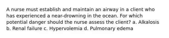 A nurse must establish and maintain an airway in a client who has experienced a near-drowning in the ocean. For which potential danger should the nurse assess the client? a. Alkalosis b. Renal failure c. Hypervolemia d. Pulmonary edema