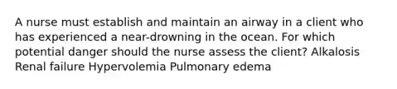 A nurse must establish and maintain an airway in a client who has experienced a near-drowning in the ocean. For which potential danger should the nurse assess the client? Alkalosis Renal failure Hypervolemia Pulmonary edema