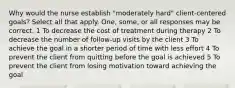 Why would the nurse establish "moderately hard" client-centered goals? Select all that apply. One, some, or all responses may be correct. 1 To decrease the cost of treatment during therapy 2 To decrease the number of follow-up visits by the client 3 To achieve the goal in a shorter period of time with less effort 4 To prevent the client from quitting before the goal is achieved 5 To prevent the client from losing motivation toward achieving the goal