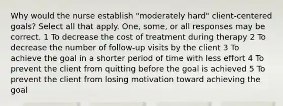 Why would the nurse establish "moderately hard" client-centered goals? Select all that apply. One, some, or all responses may be correct. 1 To decrease the cost of treatment during therapy 2 To decrease the number of follow-up visits by the client 3 To achieve the goal in a shorter period of time with less effort 4 To prevent the client from quitting before the goal is achieved 5 To prevent the client from losing motivation toward achieving the goal