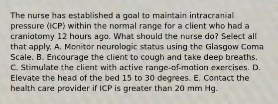 The nurse has established a goal to maintain intracranial pressure (ICP) within the normal range for a client who had a craniotomy 12 hours ago. What should the nurse do? Select all that apply. A. Monitor neurologic status using the Glasgow Coma Scale. B. Encourage the client to cough and take deep breaths. C. Stimulate the client with active range-of-motion exercises. D. Elevate the head of the bed 15 to 30 degrees. E. Contact the health care provider if ICP is greater than 20 mm Hg.