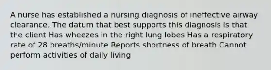 A nurse has established a nursing diagnosis of ineffective airway clearance. The datum that best supports this diagnosis is that the client Has wheezes in the right lung lobes Has a respiratory rate of 28 breaths/minute Reports shortness of breath Cannot perform activities of daily living