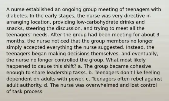 A nurse established an ongoing group meeting of teenagers with diabetes. In the early stages, the nurse was very directive in arranging location, providing low-carbohydrate drinks and snacks, steering the discussion, and trying to meet all the teenagers' needs. After the group had been meeting for about 3 months, the nurse noticed that the group members no longer simply accepted everything the nurse suggested. Instead, the teenagers began making decisions themselves, and eventually, the nurse no longer controlled the group. What most likely happened to cause this shift? a. The group became cohesive enough to share leadership tasks. b. Teenagers don't like feeling dependent on adults with power. c. Teenagers often rebel against adult authority. d. The nurse was overwhelmed and lost control of task process.