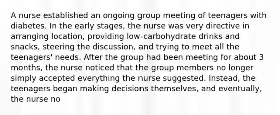 A nurse established an ongoing group meeting of teenagers with diabetes. In the early stages, the nurse was very directive in arranging location, providing low-carbohydrate drinks and snacks, steering the discussion, and trying to meet all the teenagers' needs. After the group had been meeting for about 3 months, the nurse noticed that the group members no longer simply accepted everything the nurse suggested. Instead, the teenagers began making decisions themselves, and eventually, the nurse no