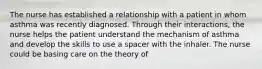 The nurse has established a relationship with a patient in whom asthma was recently diagnosed. Through their interactions, the nurse helps the patient understand the mechanism of asthma and develop the skills to use a spacer with the inhaler. The nurse could be basing care on the theory of