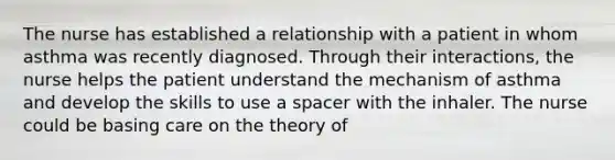 The nurse has established a relationship with a patient in whom asthma was recently diagnosed. Through their interactions, the nurse helps the patient understand the mechanism of asthma and develop the skills to use a spacer with the inhaler. The nurse could be basing care on the theory of