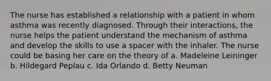 The nurse has established a relationship with a patient in whom asthma was recently diagnosed. Through their interactions, the nurse helps the patient understand the mechanism of asthma and develop the skills to use a spacer with the inhaler. The nurse could be basing her care on the theory of a. Madeleine Leininger b. Hildegard Peplau c. Ida Orlando d. Betty Neuman