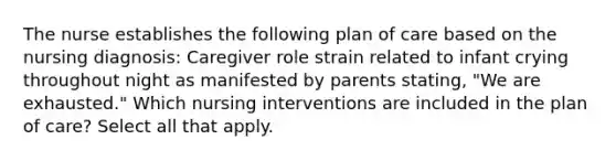 The nurse establishes the following plan of care based on the nursing diagnosis: Caregiver role strain related to infant crying throughout night as manifested by parents stating, "We are exhausted." Which nursing interventions are included in the plan of care? Select all that apply.