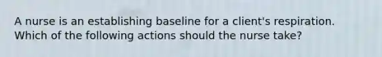 A nurse is an establishing baseline for a client's respiration. Which of the following actions should the nurse take?