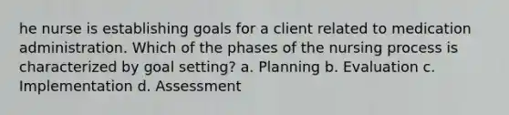 he nurse is establishing goals for a client related to medication administration. Which of the phases of the nursing process is characterized by goal setting? a. Planning b. Evaluation c. Implementation d. Assessment