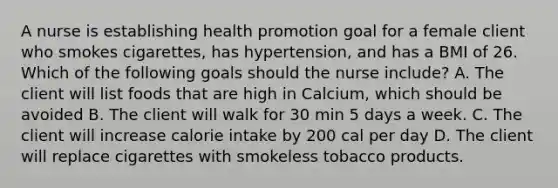 A nurse is establishing health promotion goal for a female client who smokes cigarettes, has hypertension, and has a BMI of 26. Which of the following goals should the nurse include? A. The client will list foods that are high in Calcium, which should be avoided B. The client will walk for 30 min 5 days a week. C. The client will increase calorie intake by 200 cal per day D. The client will replace cigarettes with smokeless tobacco products.