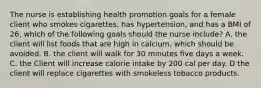 The nurse is establishing health promotion goals for a female client who smokes cigarettes, has hypertension, and has a BMI of 26, which of the following goals should the nurse include? A. the client will list foods that are high in calcium, which should be avoided. B. the client will walk for 30 minutes five days a week. C. the Client will increase calorie intake by 200 cal per day. D the client will replace cigarettes with smokeless tobacco products.