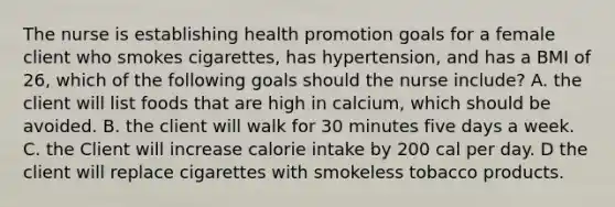 The nurse is establishing health promotion goals for a female client who smokes cigarettes, has hypertension, and has a BMI of 26, which of the following goals should the nurse include? A. the client will list foods that are high in calcium, which should be avoided. B. the client will walk for 30 minutes five days a week. C. the Client will increase calorie intake by 200 cal per day. D the client will replace cigarettes with smokeless tobacco products.