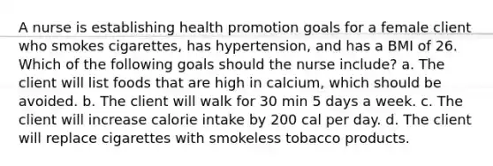 A nurse is establishing health promotion goals for a female client who smokes cigarettes, has hypertension, and has a BMI of 26. Which of the following goals should the nurse include? a. The client will list foods that are high in calcium, which should be avoided. b. The client will walk for 30 min 5 days a week. c. The client will increase calorie intake by 200 cal per day. d. The client will replace cigarettes with smokeless tobacco products.