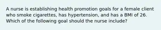 A nurse is establishing health promotion goals for a female client who smoke cigarettes, has hypertension, and has a BMI of 26. Which of the following goal should the nurse include?