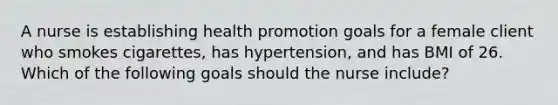 A nurse is establishing health promotion goals for a female client who smokes cigarettes, has hypertension, and has BMI of 26. Which of the following goals should the nurse include?