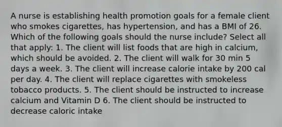 A nurse is establishing health promotion goals for a female client who smokes cigarettes, has hypertension, and has a BMI of 26. Which of the following goals should the nurse include? Select all that apply: 1. The client will list foods that are high in calcium, which should be avoided. 2. The client will walk for 30 min 5 days a week. 3. The client will increase calorie intake by 200 cal per day. 4. The client will replace cigarettes with smokeless tobacco products. 5. The client should be instructed to increase calcium and Vitamin D 6. The client should be instructed to decrease caloric intake