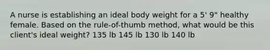 A nurse is establishing an ideal body weight for a 5' 9" healthy female. Based on the rule-of-thumb method, what would be this client's ideal weight? 135 lb 145 lb 130 lb 140 lb