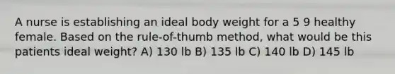 A nurse is establishing an ideal body weight for a 5 9 healthy female. Based on the rule-of-thumb method, what would be this patients ideal weight? A) 130 lb B) 135 lb C) 140 lb D) 145 lb