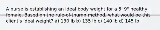 A nurse is establishing an ideal body weight for a 5' 9" healthy female. Based on the rule-of-thumb method, what would be this client's ideal weight? a) 130 lb b) 135 lb c) 140 lb d) 145 lb