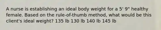 A nurse is establishing an ideal body weight for a 5' 9" healthy female. Based on the rule-of-thumb method, what would be this client's ideal weight? 135 lb 130 lb 140 lb 145 lb