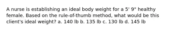 A nurse is establishing an ideal body weight for a 5' 9" healthy female. Based on the rule-of-thumb method, what would be this client's ideal weight? a. 140 lb b. 135 lb c. 130 lb d. 145 lb