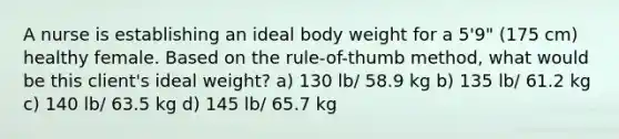 A nurse is establishing an ideal body weight for a 5'9" (175 cm) healthy female. Based on the rule-of-thumb method, what would be this client's ideal weight? a) 130 lb/ 58.9 kg b) 135 lb/ 61.2 kg c) 140 lb/ 63.5 kg d) 145 lb/ 65.7 kg