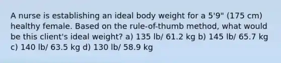 A nurse is establishing an ideal body weight for a 5'9" (175 cm) healthy female. Based on the rule-of-thumb method, what would be this client's ideal weight? a) 135 lb/ 61.2 kg b) 145 lb/ 65.7 kg c) 140 lb/ 63.5 kg d) 130 lb/ 58.9 kg