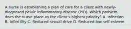 A nurse is establishing a plan of care for a client with newly-diagnosed pelvic inflammatory disease (PID). Which problem does the nurse place as the client's highest priority? A. Infection B. Infertility C. Reduced sexual drive D. Reduced low self-esteem