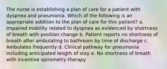 The nurse is establishing a plan of care for a patient with dyspnea and pneumonia. Which of the following is an appropriate addition to the plan of care for this patient? a. Impaired mobility related to dyspnea as evidenced by shortness of breath with position change b. Patient reports no shortness of breath after ambulating to bathroom by time of discharge c. Ambulates frequently d. Clinical pathway for pneumonia including anticipated length of stay e. No shortness of breath with incentive spirometry therapy