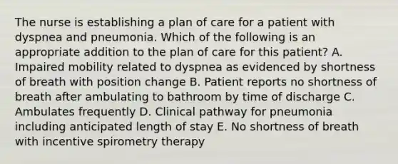 The nurse is establishing a plan of care for a patient with dyspnea and pneumonia. Which of the following is an appropriate addition to the plan of care for this patient? A. Impaired mobility related to dyspnea as evidenced by shortness of breath with position change B. Patient reports no shortness of breath after ambulating to bathroom by time of discharge C. Ambulates frequently D. Clinical pathway for pneumonia including anticipated length of stay E. No shortness of breath with incentive spirometry therapy