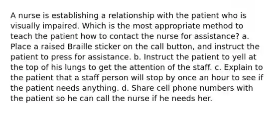 A nurse is establishing a relationship with the patient who is visually impaired. Which is the most appropriate method to teach the patient how to contact the nurse for assistance? a. Place a raised Braille sticker on the call button, and instruct the patient to press for assistance. b. Instruct the patient to yell at the top of his lungs to get the attention of the staff. c. Explain to the patient that a staff person will stop by once an hour to see if the patient needs anything. d. Share cell phone numbers with the patient so he can call the nurse if he needs her.