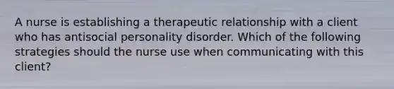 A nurse is establishing a therapeutic relationship with a client who has antisocial personality disorder. Which of the following strategies should the nurse use when communicating with this client?