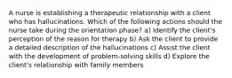 A nurse is establishing a therapeutic relationship with a client who has hallucinations. Which of the following actions should the nurse take during the orientation phase? a) Identify the client's perception of the reason for therapy b) Ask the client to provide a detailed description of the hallucinations c) Assist the client with the development of problem-solving skills d) Explore the client's relationship with family members