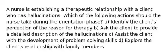 A nurse is establishing a therapeutic relationship with a client who has hallucinations. Which of the following actions should the nurse take during the orientation phase? a) Identify the client's perception of the reason for therapy b) Ask the client to provide a detailed description of the hallucinations c) Assist the client with the development of problem-solving skills d) Explore the client's relationship with family members