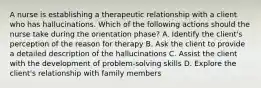 A nurse is establishing a therapeutic relationship with a client who has hallucinations. Which of the following actions should the nurse take during the orientation phase? A. Identify the client's perception of the reason for therapy B. Ask the client to provide a detailed description of the hallucinations C. Assist the client with the development of problem-solving skills D. Explore the client's relationship with family members