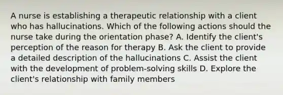 A nurse is establishing a therapeutic relationship with a client who has hallucinations. Which of the following actions should the nurse take during the orientation phase? A. Identify the client's perception of the reason for therapy B. Ask the client to provide a detailed description of the hallucinations C. Assist the client with the development of problem-solving skills D. Explore the client's relationship with family members