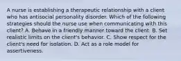 A nurse is establishing a therapeutic relationship with a client who has antisocial personality disorder. Which of the following strategies should the nurse use when communicating with this client? A. Behave in a friendly manner toward the client. B. Set realistic limits on the client's behavior. C. Show respect for the client's need for isolation. D. Act as a role model for assertiveness.