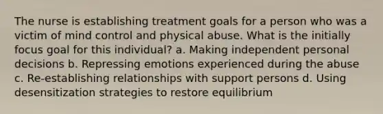 The nurse is establishing treatment goals for a person who was a victim of mind control and physical abuse. What is the initially focus goal for this individual? a. Making independent personal decisions b. Repressing emotions experienced during the abuse c. Re-establishing relationships with support persons d. Using desensitization strategies to restore equilibrium